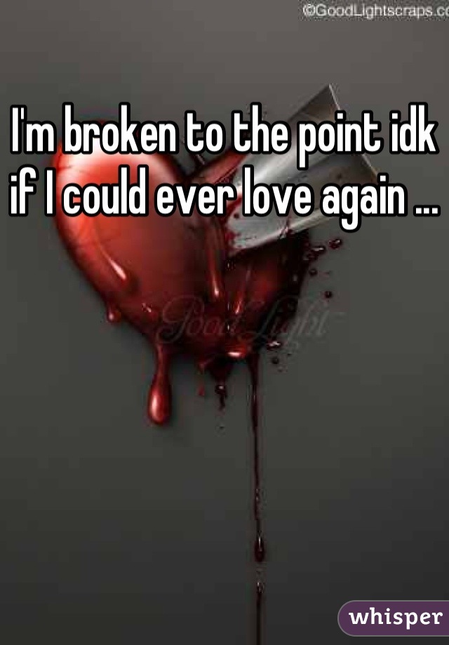 I'm broken to the point idk if I could ever love again ...
