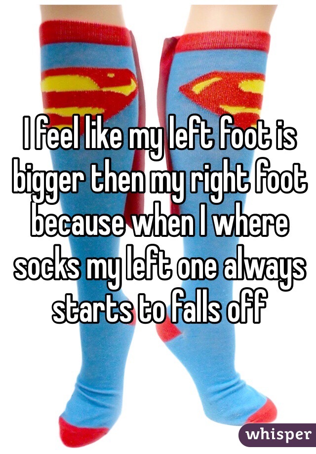 I feel like my left foot is bigger then my right foot because when I where socks my left one always starts to falls off 