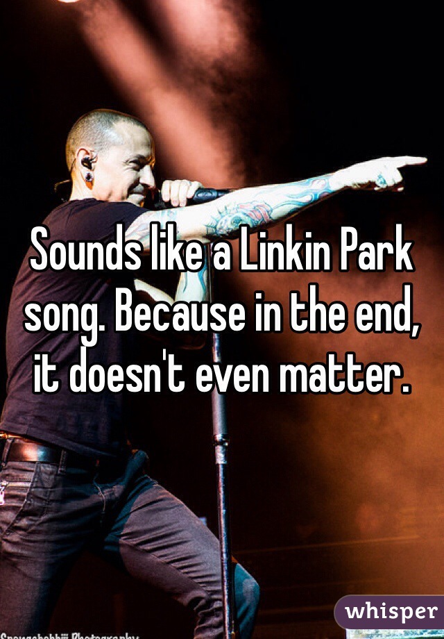 Sounds like a Linkin Park song. Because in the end, it doesn't even matter.