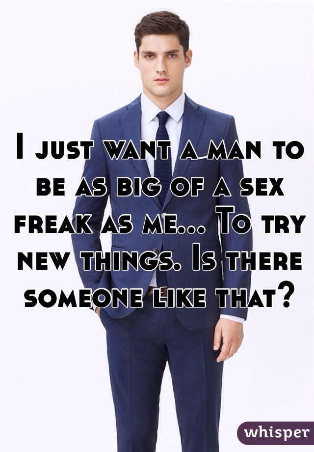 I just want a man to be as big of a sex freak as me... To try new things. Is there someone like that?