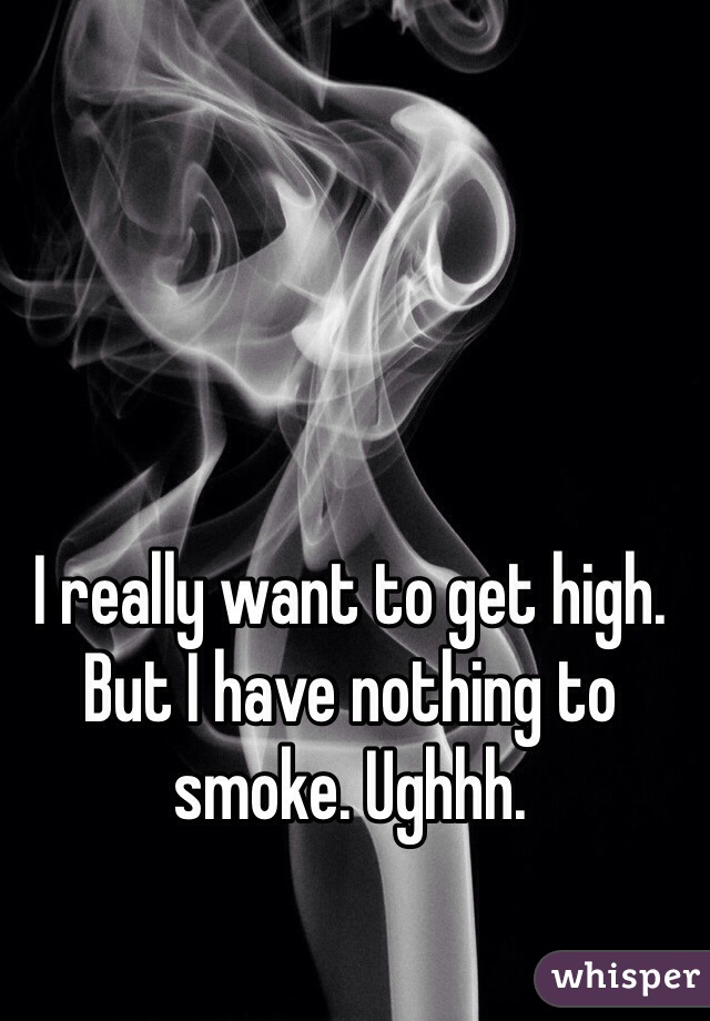 I really want to get high. But I have nothing to smoke. Ughhh.