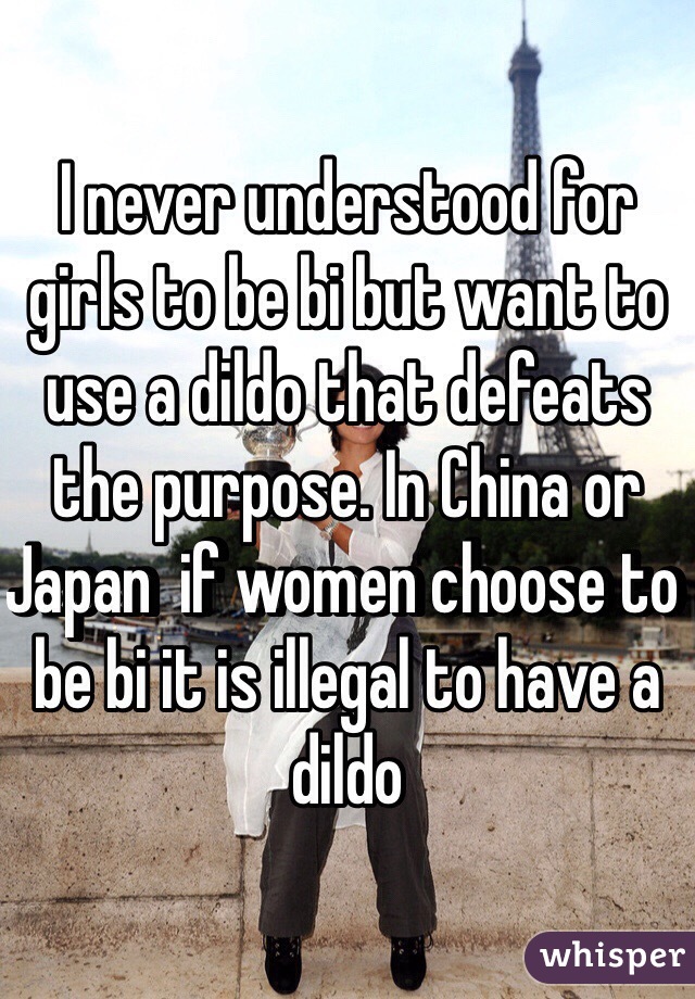 I never understood for girls to be bi but want to use a dildo that defeats the purpose. In China or Japan  if women choose to be bi it is illegal to have a dildo 