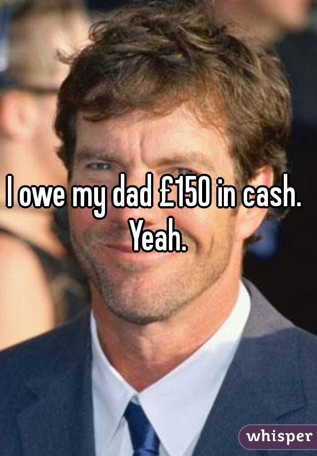 I owe my dad £150 in cash.  Yeah. 
