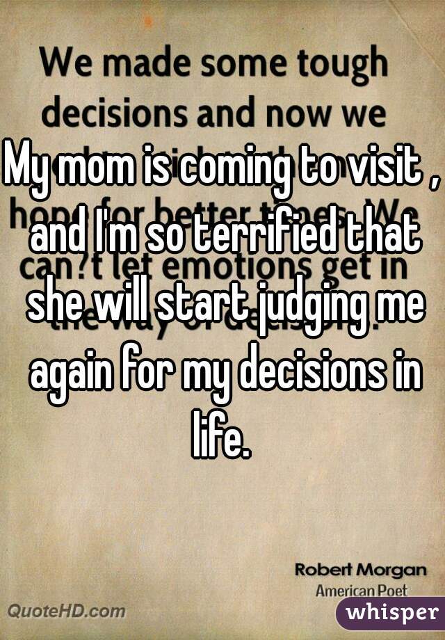 My mom is coming to visit , and I'm so terrified that she will start judging me again for my decisions in life. 
