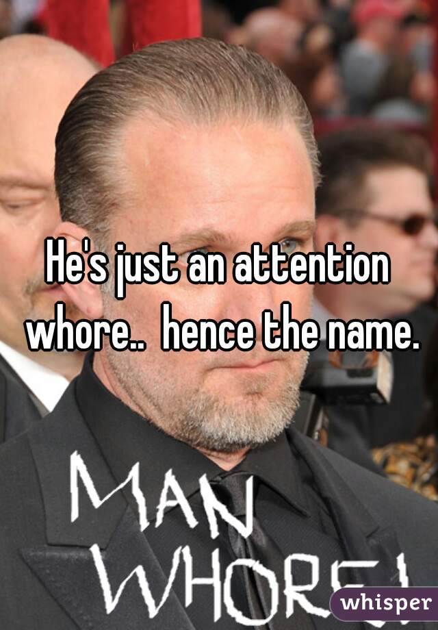 He's just an attention whore..  hence the name.