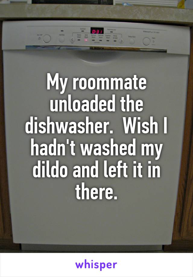 My roommate unloaded the dishwasher.  Wish I hadn't washed my dildo and left it in there.