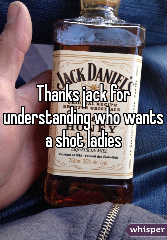 Thanks jack for understanding who wants a shot ladies 
