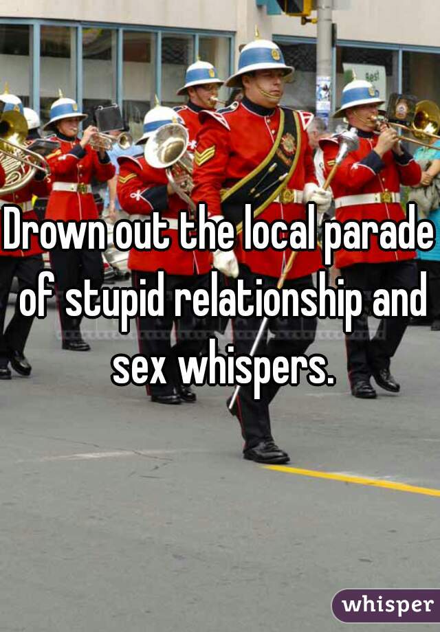 Drown out the local parade of stupid relationship and sex whispers.