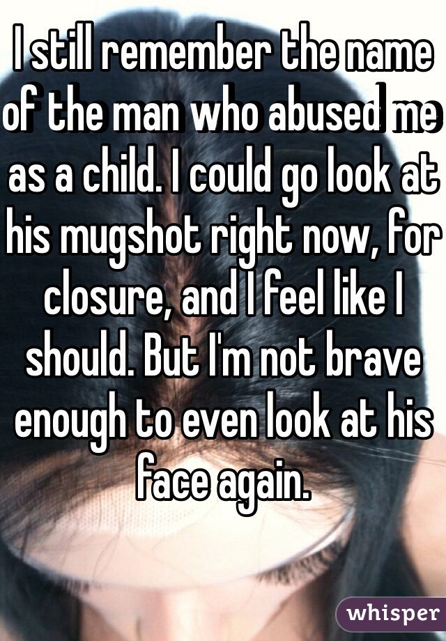 I still remember the name of the man who abused me as a child. I could go look at his mugshot right now, for closure, and I feel like I should. But I'm not brave enough to even look at his face again.