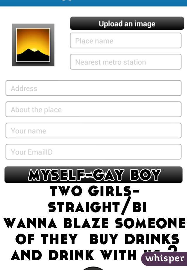 myself-gay boy
two girls- straight/bi
wanna blaze someone of they  buy drinks and drink with us ? 