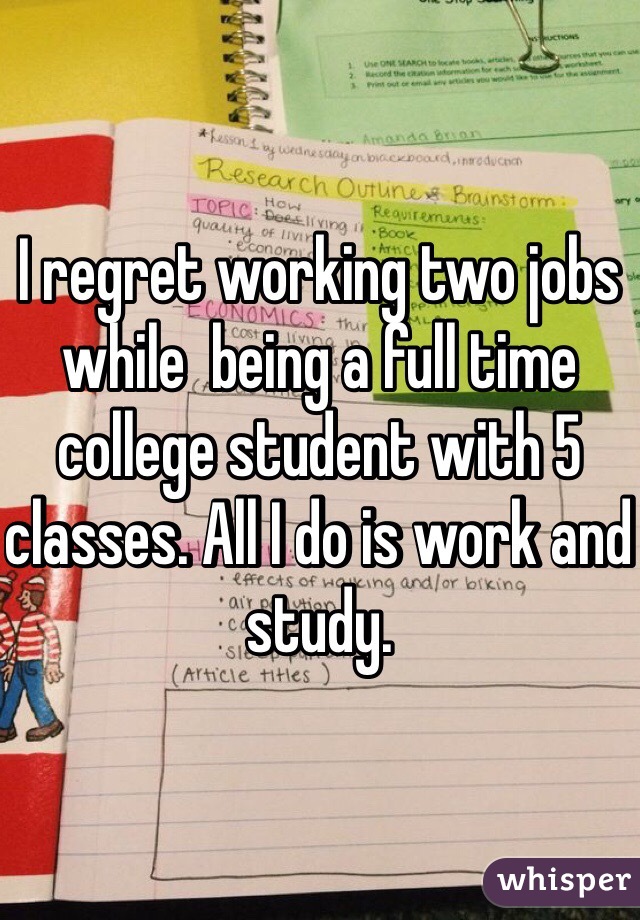 I regret working two jobs while  being a full time college student with 5 classes. All I do is work and study. 