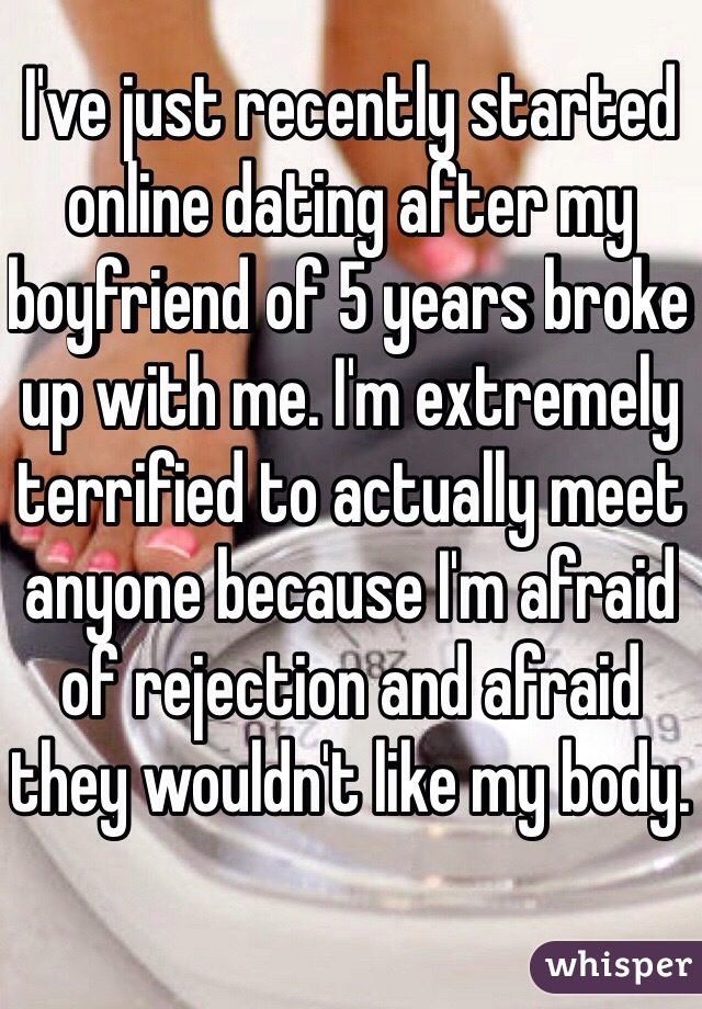 I've just recently started online dating after my boyfriend of 5 years broke up with me. I'm extremely terrified to actually meet anyone because I'm afraid of rejection and afraid they wouldn't like my body.