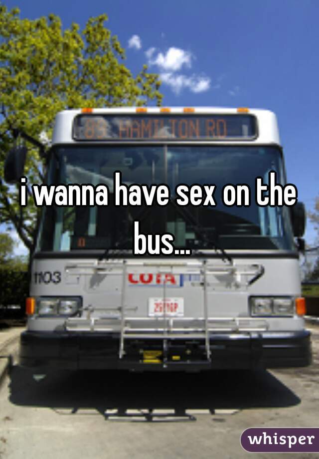 i wanna have sex on the bus...