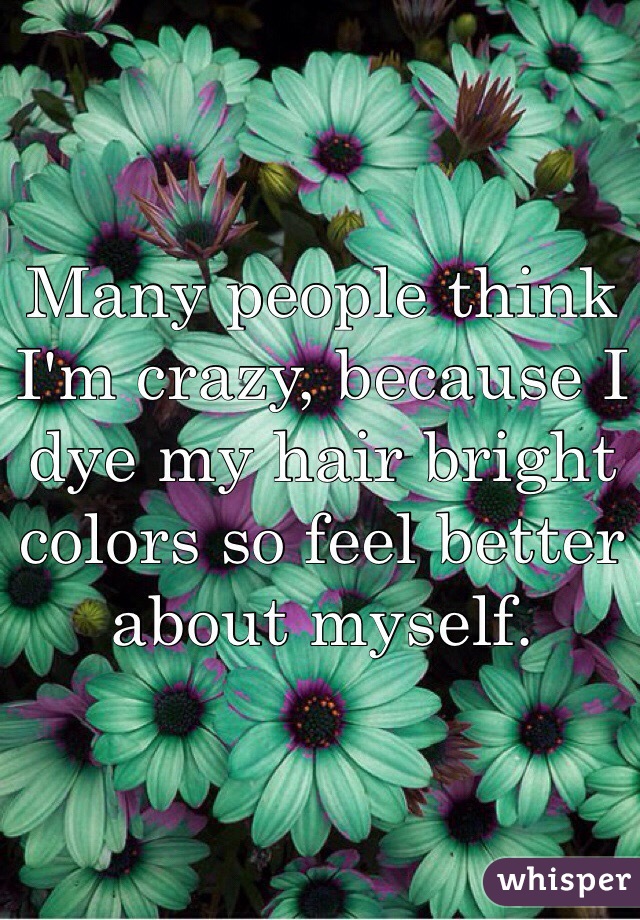 Many people think I'm crazy, because I dye my hair bright colors so feel better about myself.