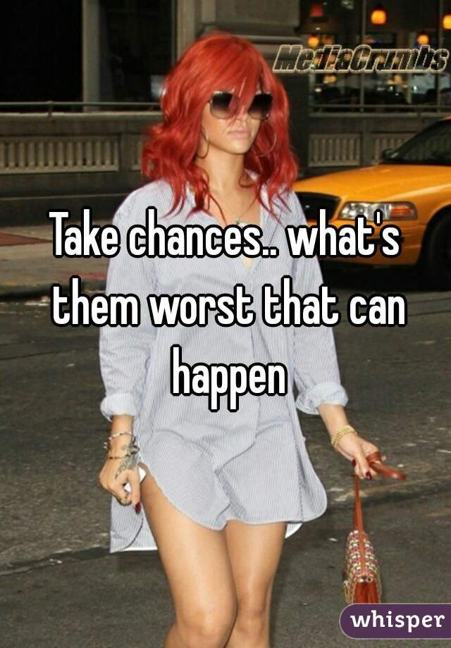 Take chances.. what's them worst that can happen