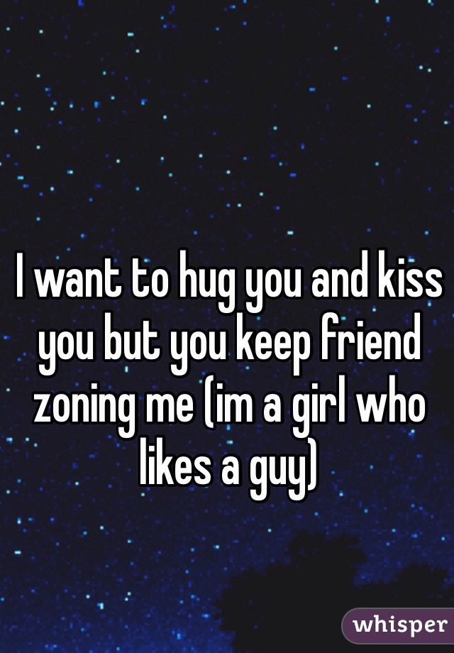 I want to hug you and kiss you but you keep friend zoning me (im a girl who likes a guy)