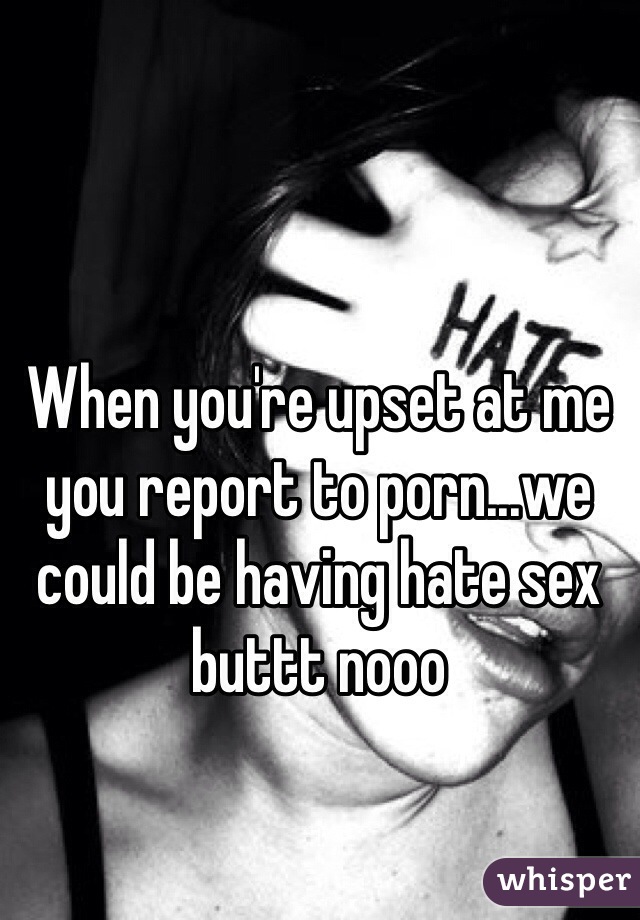 When you're upset at me you report to porn...we could be having hate sex buttt nooo