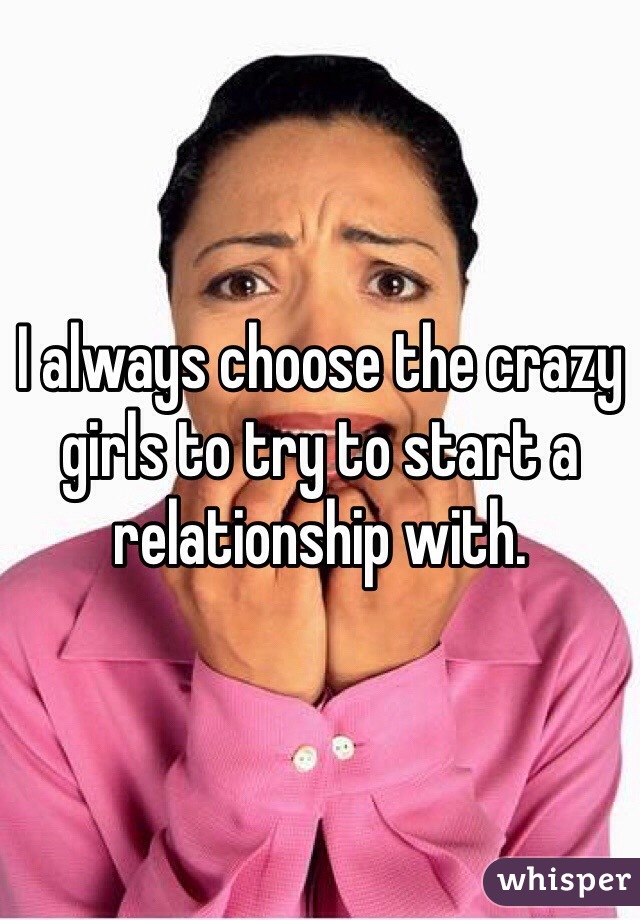 I always choose the crazy girls to try to start a relationship with.