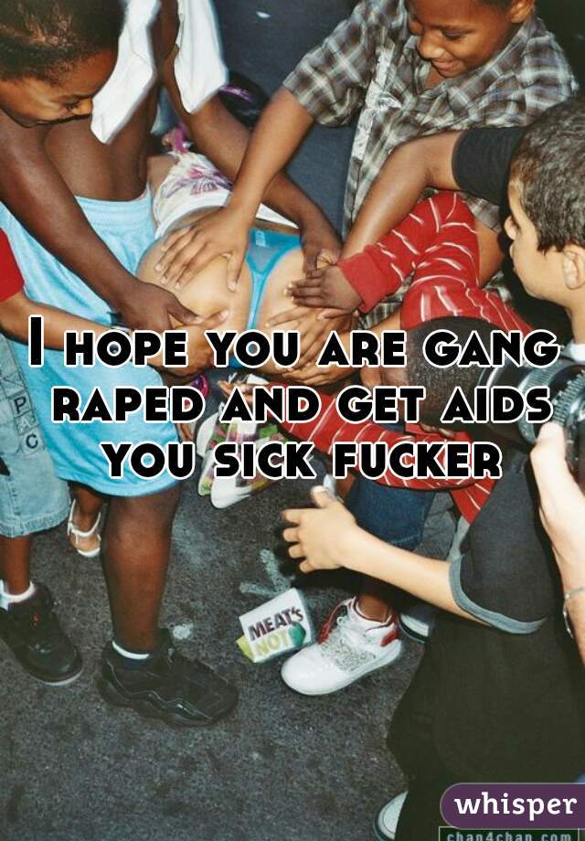 I hope you are gang raped and get aids you sick fucker