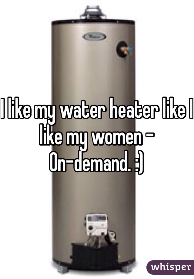 I like my water heater like I like my women -
On-demand. :)