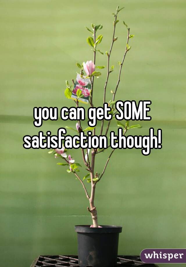 you can get SOME satisfaction though! 