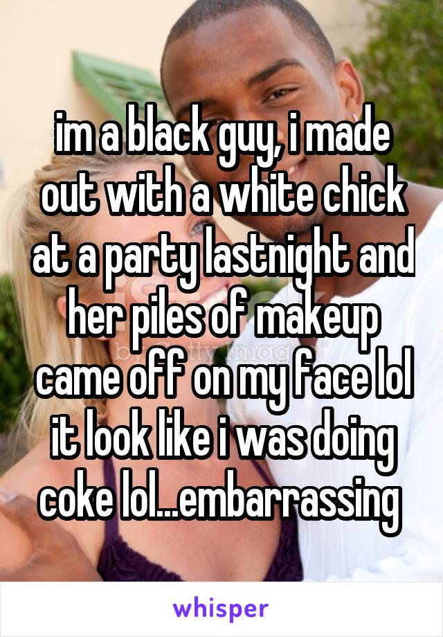 im a black guy, i made out with a white chick at a party lastnight and her piles of makeup came off on my face lol it look like i was doing coke lol...embarrassing 