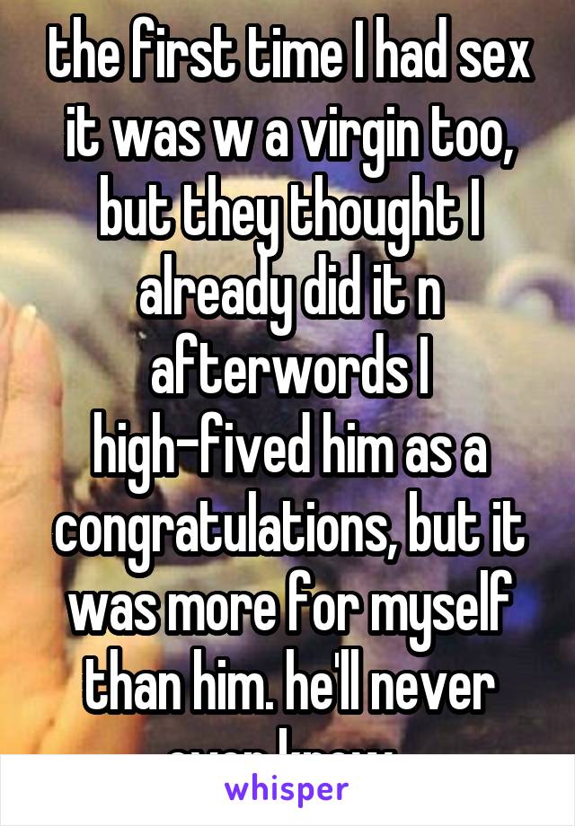 the first time I had sex it was w a virgin too, but they thought I already did it n afterwords I high-fived him as a congratulations, but it was more for myself than him. he'll never even know. 