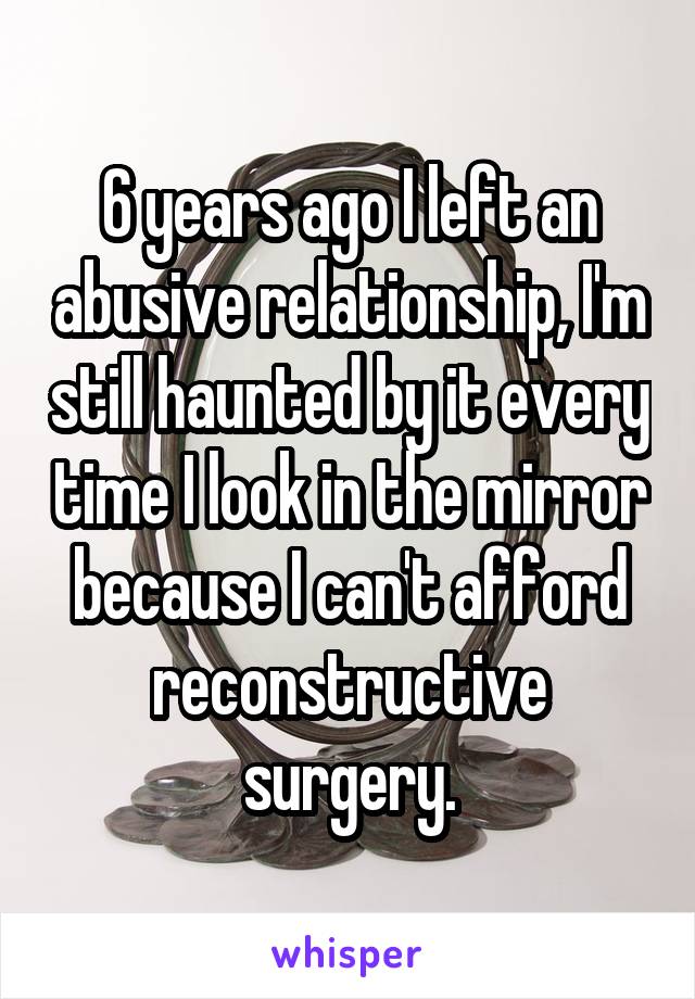 6 years ago I left an abusive relationship, I'm still haunted by it every time I look in the mirror because I can't afford reconstructive surgery.