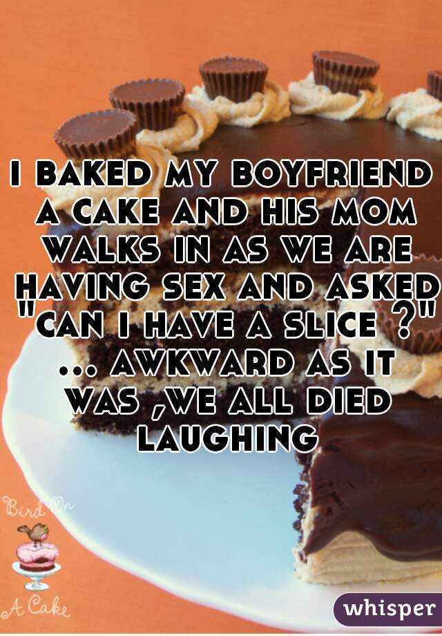 i baked my boyfriend a cake and his mom walks in as we are having sex and asked "can i have a slice ?" ... awkward as it was ,we all died laughing