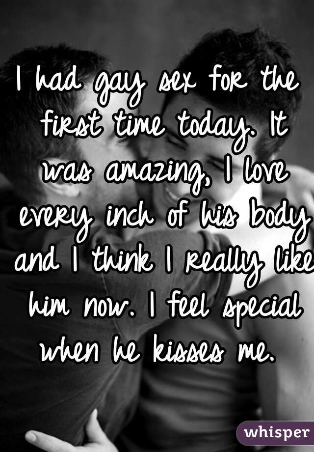 I had gay sex for the first time today. It was amazing, I love every inch of his body and I think I really like him now. I feel special when he kisses me. 