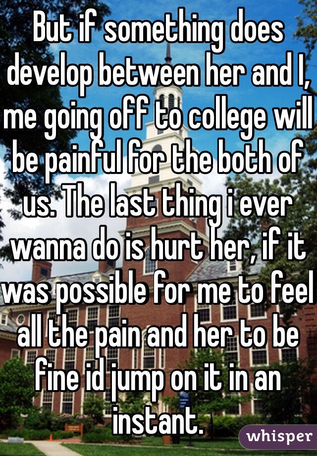 But if something does develop between her and I, me going off to college will be painful for the both of us. The last thing i ever wanna do is hurt her, if it was possible for me to feel all the pain and her to be fine id jump on it in an instant. 