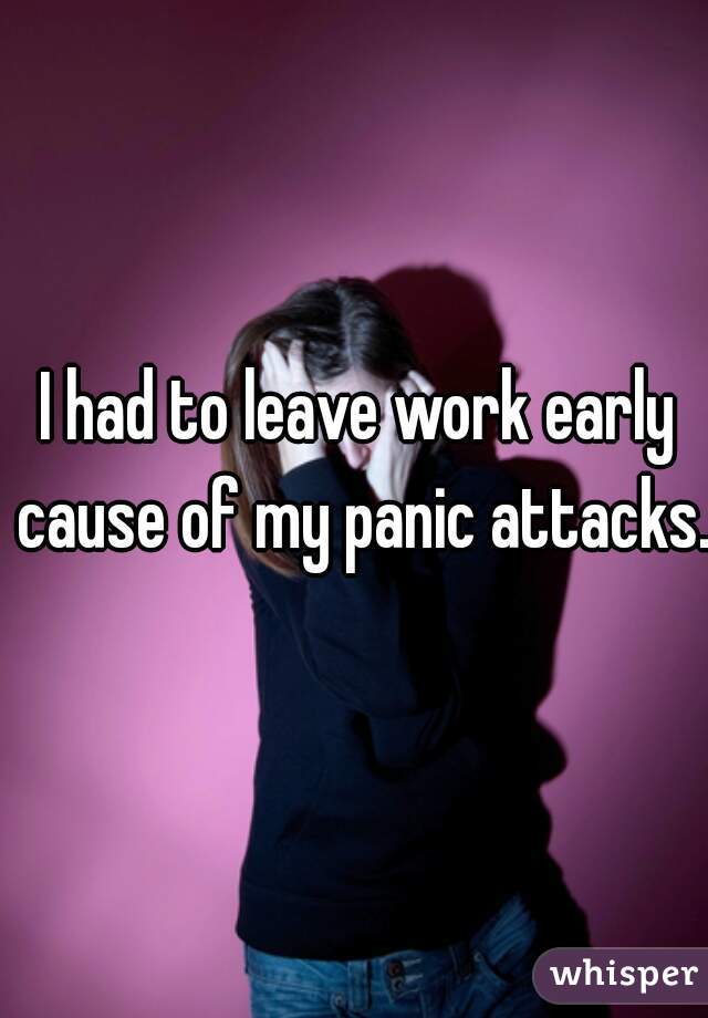 I had to leave work early cause of my panic attacks.