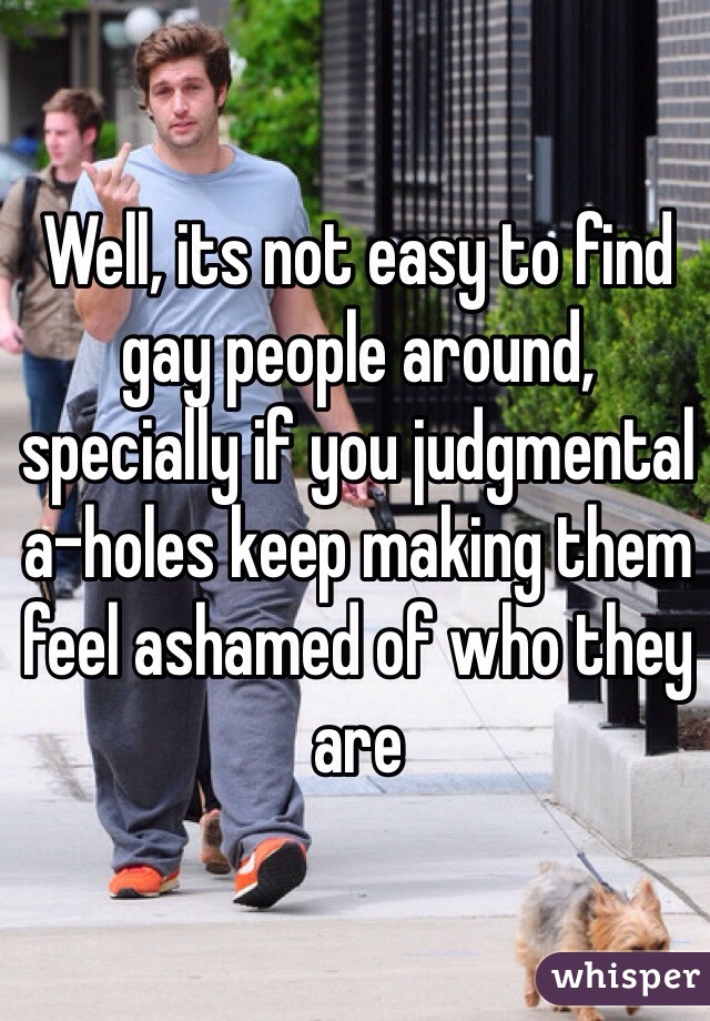 Well, its not easy to find gay people around, specially if you judgmental a-holes keep making them feel ashamed of who they are