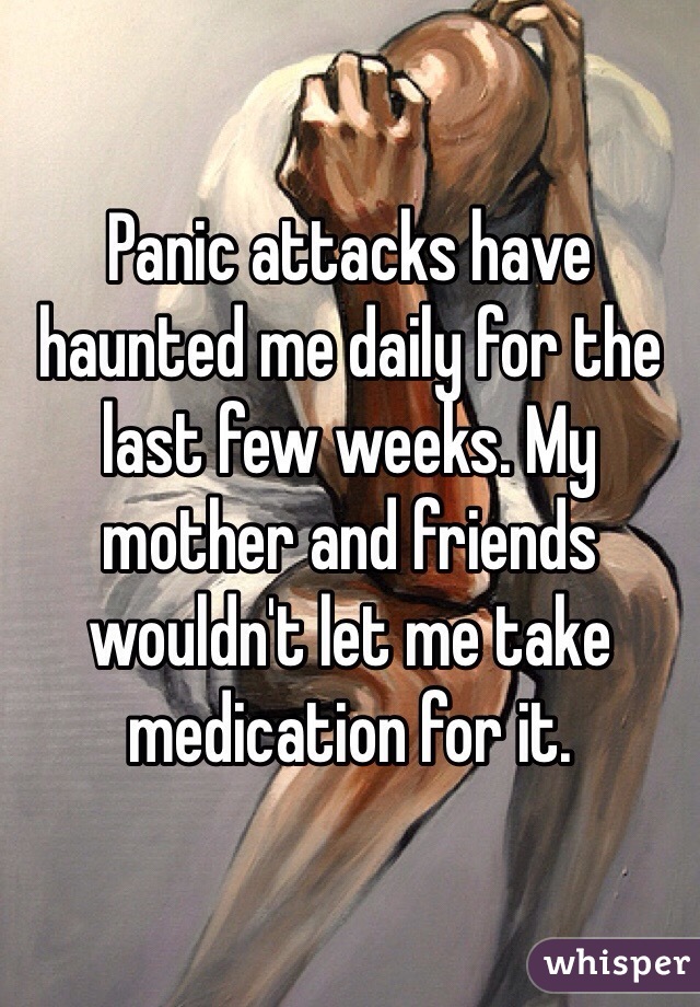 Panic attacks have haunted me daily for the last few weeks. My mother and friends wouldn't let me take medication for it.