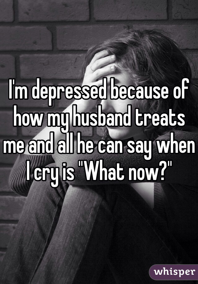 I'm depressed because of how my husband treats me and all he can say when I cry is "What now?" 