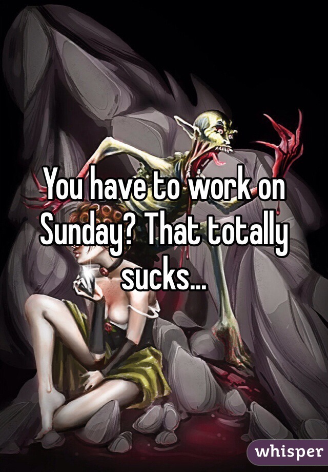 You have to work on Sunday? That totally sucks...