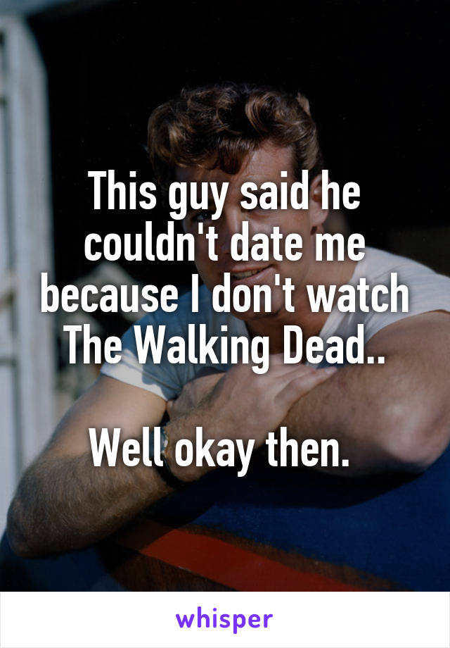 This guy said he couldn't date me because I don't watch The Walking Dead..

Well okay then. 
