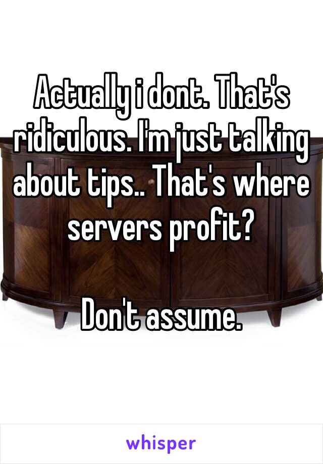 Actually i dont. That's ridiculous. I'm just talking about tips.. That's where servers profit? 

Don't assume.
