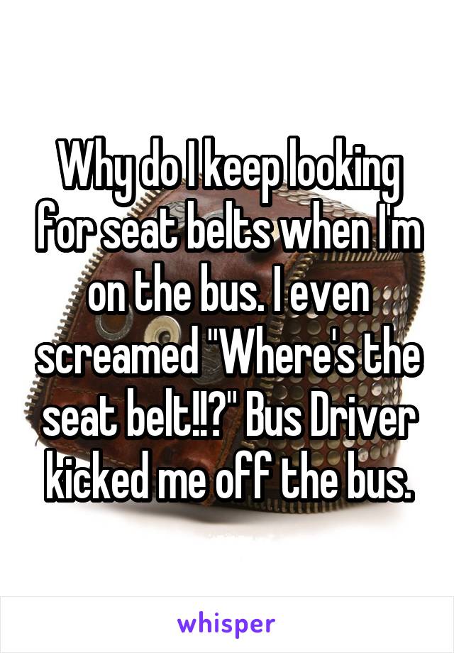 Why do I keep looking for seat belts when I'm on the bus. I even screamed "Where's the seat belt!!?" Bus Driver kicked me off the bus.