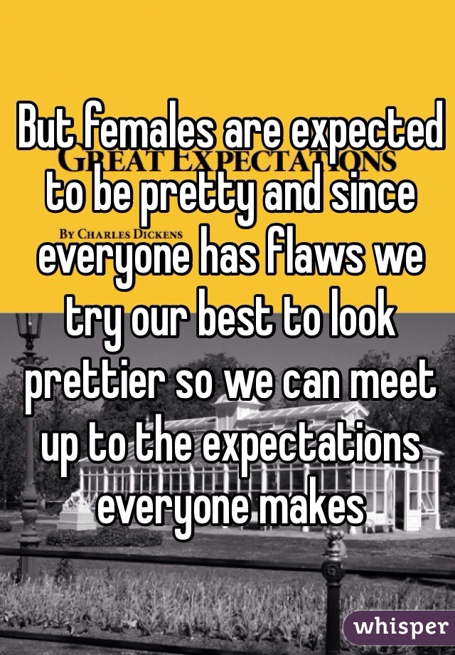 But females are expected to be pretty and since everyone has flaws we try our best to look prettier so we can meet up to the expectations everyone makes