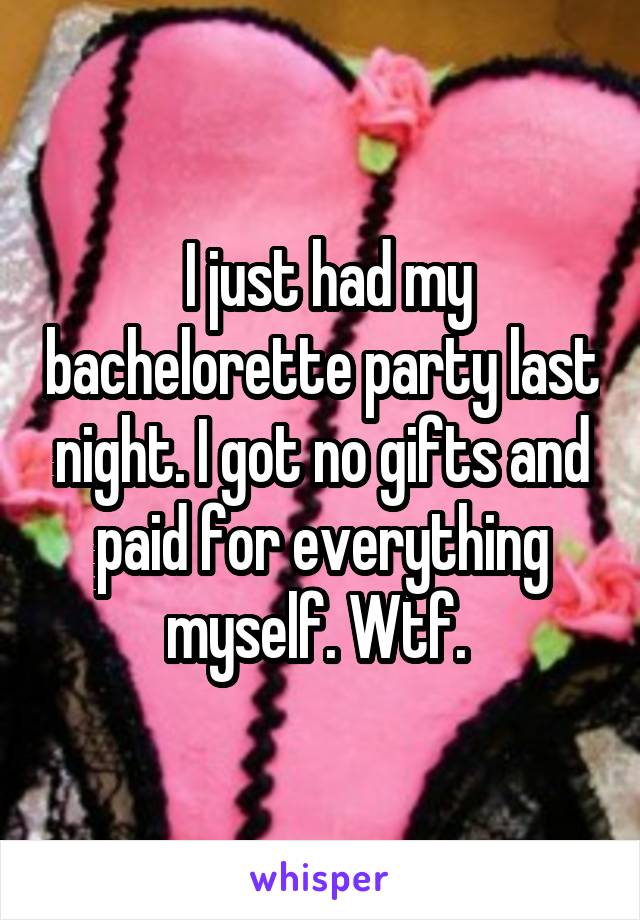  I just had my bachelorette party last night. I got no gifts and paid for everything myself. Wtf. 
