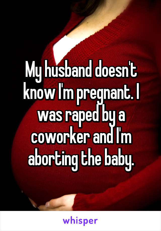 My husband doesn't know I'm pregnant. I was raped by a coworker and I'm aborting the baby.