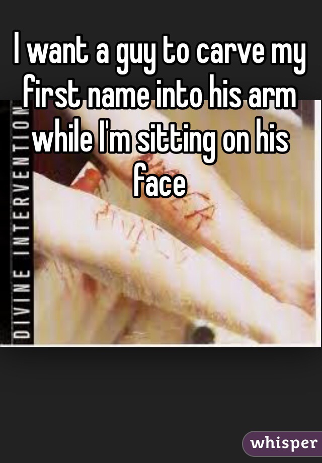 I want a guy to carve my
first name into his arm while I'm sitting on his face 