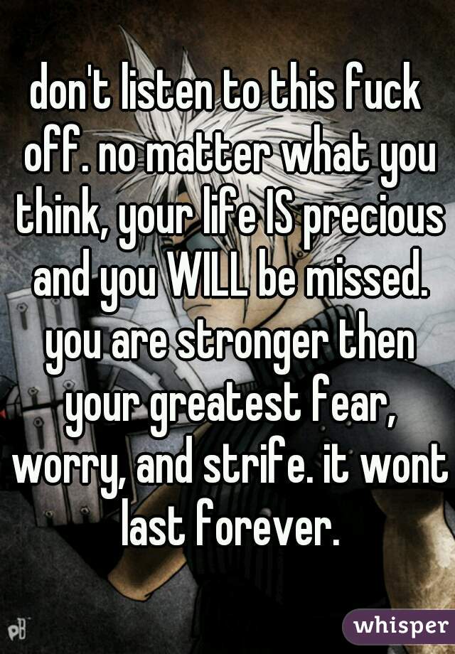 don't listen to this fuck off. no matter what you think, your life IS precious and you WILL be missed. you are stronger then your greatest fear, worry, and strife. it wont last forever.