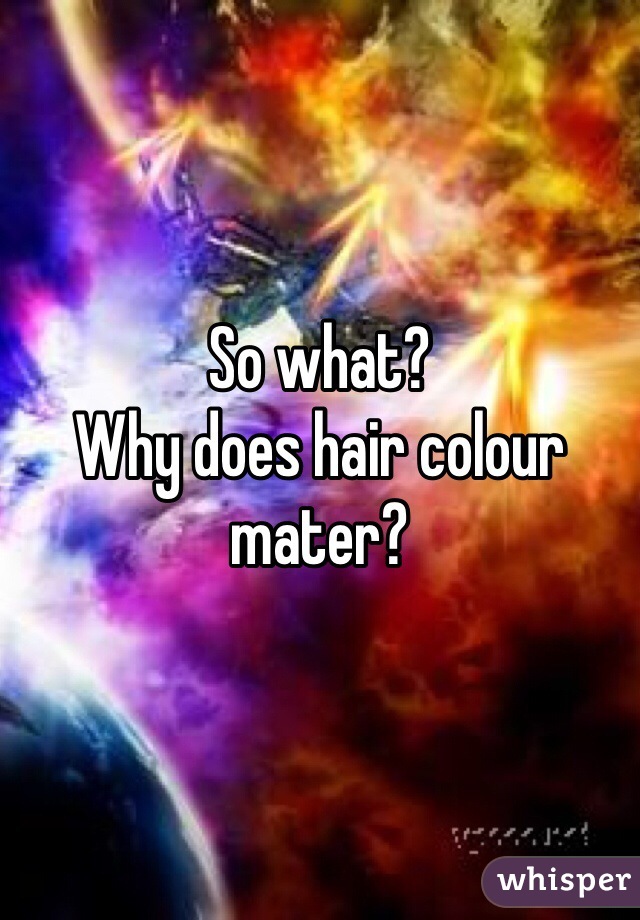 So what? 
Why does hair colour mater? 