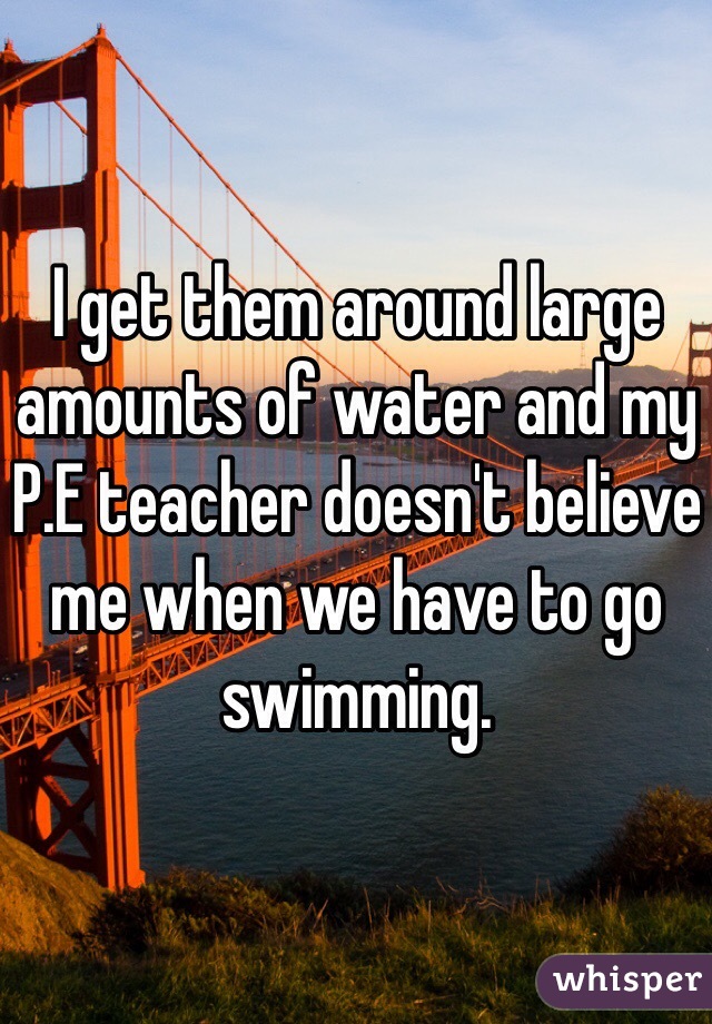 I get them around large amounts of water and my P.E teacher doesn't believe me when we have to go swimming. 