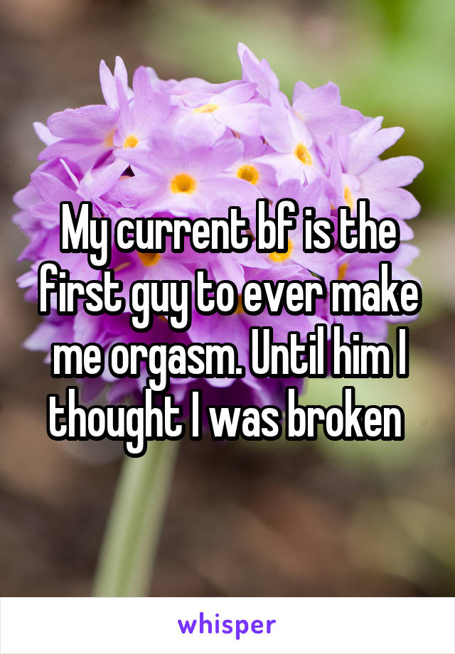 My current bf is the first guy to ever make me orgasm. Until him I thought I was broken 