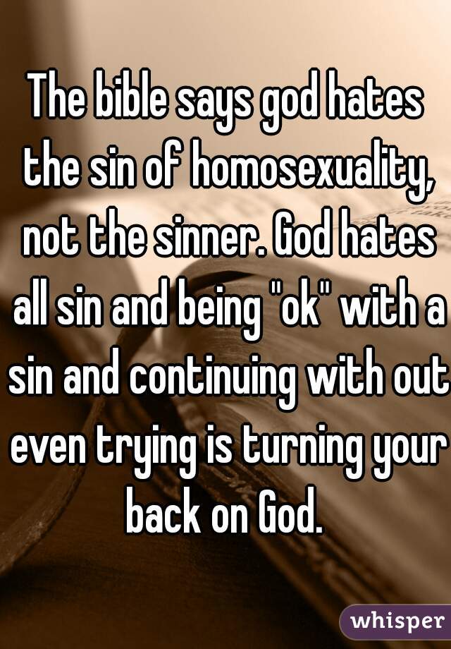 The bible says god hates the sin of homosexuality, not the sinner. God hates all sin and being "ok" with a sin and continuing with out even trying is turning your back on God. 