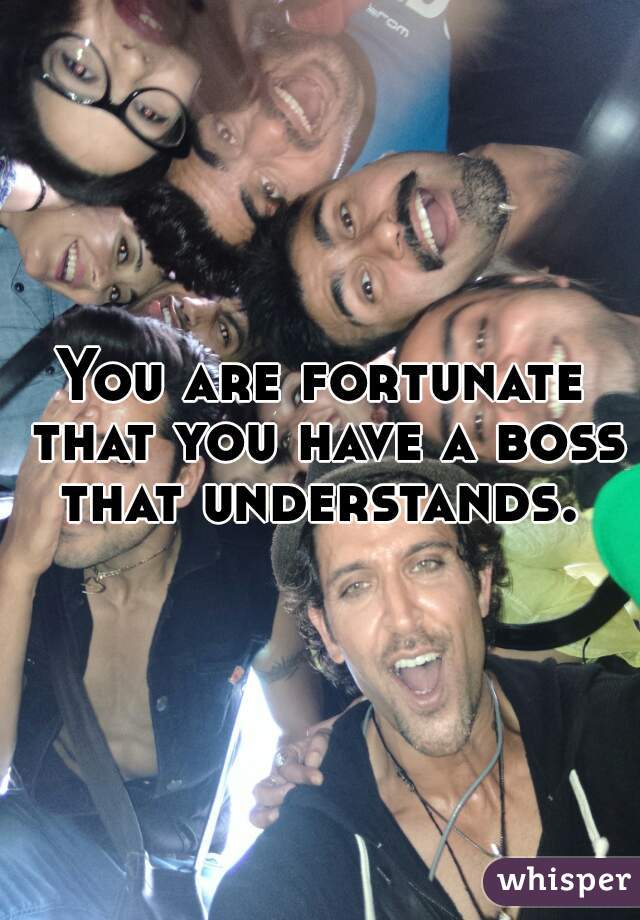 You are fortunate that you have a boss that understands. 