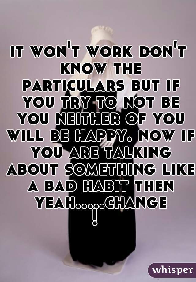 it won't work don't know the particulars but if you try to not be you neither of you will be happy. now if you are talking about something like a bad habit then yeah.....change! 